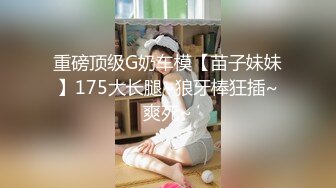 重磅顶级G奶车模【苗子妹妹】175大长腿~狼牙棒狂插~爽死~