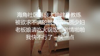 海角社区泡良大神健身教练 被欲求不满的服装店气质少妇老板娘请吃火锅饭后激情啪啪我快不行了～快一点