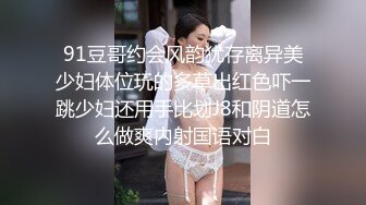 91豆哥约会风韵犹存离异美少妇体位玩的多草出红色吓一跳少妇还用手比划J8和阴道怎么做爽内射国语对白