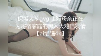 保坂えりgvg-130母亲正在为寄宿家庭的黑人大鸡巴发情【ai增强4k】