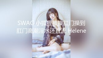 SWAG 小狐狸被操肛门操到肛门高潮淫水还直流 Helene