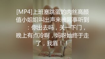 [MP4]上班塞跳蛋的肉丝高颜值小姐姐叫出声来被同事听到❤️：你出去吗，关一下门，晚上有点冷啊，妈呀她终于走了，我靠！！