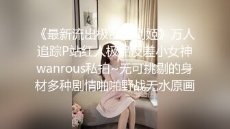 《最新流出极品福利姬》万人追踪P站红人极品反差小女神wanrous私拍~无可挑剔的身材多种剧情啪啪野战无水原画