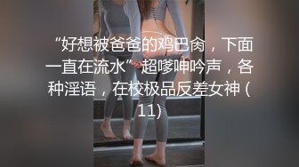 “好想被爸爸的鸡巴肏，下面一直在流水”超嗲呻吟声，各种淫语，在校极品反差女神 (11)