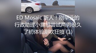 ED Mosaic 新人！刚毕业的行政助理小露想尝试两男很久了初体验潮吹狂喷 (1)