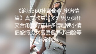 《绝版360补漏秘泄_密激情篇》真实欣赏好多对男女疯狂交合角度好花样多情趣装小情侣偸情男女富婆包养小白脸等非常刺激