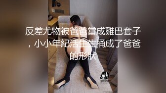 反差尤物被爸爸當成雞巴套子，小小年紀活生生捅成了爸爸的形狀