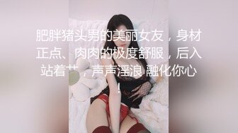 肥胖猪头男的美丽女友，身材正点、肉肉的极度舒服，后入站着艹，声声淫浪 融化你心！