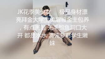 JK花季美少女❤️极品身材漂亮拜金大学生美眉被金主包养，有点害羞 无毛鲍鱼洞口大开 都是水水 清纯萝莉学生嫩妹