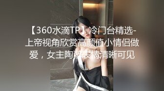 【360水滴TP】冷门台精选-上帝视角欣赏高颜值小情侣做爱，女主陶醉表情清晰可见