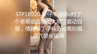 STP18920 旺仔牛逼糖o约了个老哥酒店啪啪大黑牛震动自慰，情趣装丁字裤近距离拍摄掰穴骑坐猛操