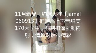 11月新品！约炮大神【jamal060913】推倒强上声音甜美170大学生，强制扣逼强制内射，清晰对话很精彩