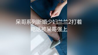 呆哥系列新婚少妇兰兰2打着电话被呆哥强上