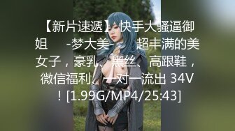 【新片速遞】 快手大骚逼御姐❤️-梦大美- ❤️超丰满的美女子，豪乳、黑丝、高跟鞋，微信福利、一对一流出 34V！[1.99G/MP4/25:43]