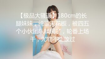 【极品大骚逼】180cm的长腿妹妹，纯欲天花板，被四五个小伙团队蹂躏了，轮番上场干，尤物不能放过