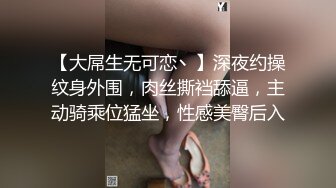 【大屌生无可恋丶】深夜约操纹身外围，肉丝撕裆舔逼，主动骑乘位猛坐，性感美臀后入