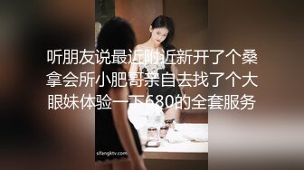 听朋友说最近附近新开了个桑拿会所小肥哥亲自去找了个大眼妹体验一下680的全套服务