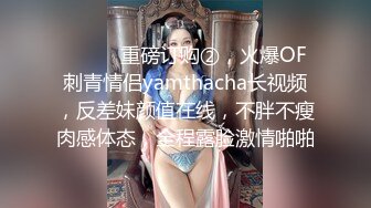 ⚫️⚫️重磅订购②，火爆OF刺青情侣yamthacha长视频，反差妹颜值在线，不胖不瘦肉感体态，全程露脸激情啪啪