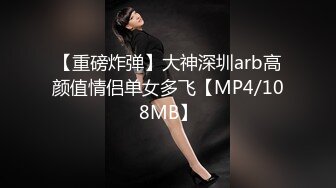 【重磅炸弹】大神深圳arb高颜值情侣单女多飞【MP4/108MB】