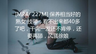 [MP4/ 227M] 保养相当好的熟女 技师，看不出来都40多了吧，干完一发还不肯停，还要再舔，风骚徐娘