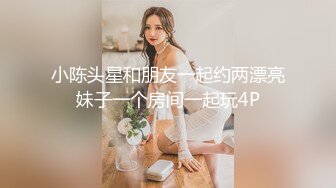 小陈头星和朋友一起约两漂亮妹子一个房间一起玩4P