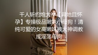 ⚡千人斩约炮大神【异地且怀孕】专操极品嫩妹小母狗！清纯可爱的女高嫩妹被大神调教成淫荡母狗