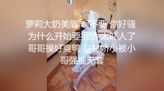 萝莉大奶美眉 啊不要 你好骚 为什么开始要拒绝 太吓人了哥哥操好爽鸭 身材娇小被小哥强推无套