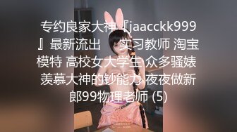 专约良家大神『jaacckk999』最新流出❤️实习教师 淘宝模特 高校女大学生 众多骚婊 羡慕大神的钞能力 夜夜做新郎99物理老师 (5)