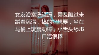 女友浴室洗骚逼，男友跑过来蹲着舔逼，搞的好想要，坐在马桶上玩震动棒，小舌头舔JB，口活很棒