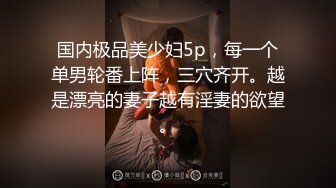 国内极品美少妇5p，每一个单男轮番上阵，三穴齐开。越是漂亮的妻子越有淫妻的欲望。