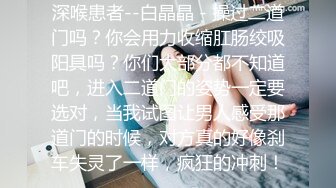 深喉患者--白晶晶 - 操过二道门吗？你会用力收缩肛肠绞吸阳具吗？你们大部分都不知道吧，进入二道门的姿势一定要选对，当我试图让男人感受那道门的时候，对方真的好像刹车失灵了一样，疯狂的冲刺！