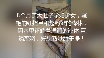 8个月了大肚子孕妇少女，骚艳的红指甲和超粉嫩的森林，阴穴里还躺着湿润的液体 巨诱惑啊，好想帮她舔干净！